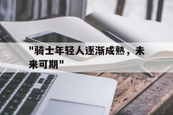 Kaiyun(中国)开云-&quot;骑士年轻人逐渐成熟，未来可期&quot;的简单介绍